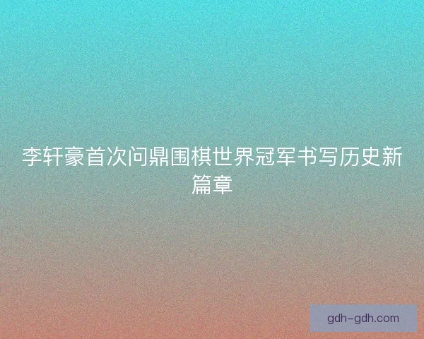 李轩豪首次问鼎围棋世界冠军书写历史新篇章