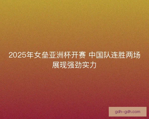2025年女垒亚洲杯开赛 中国队连胜两场展现强劲实力