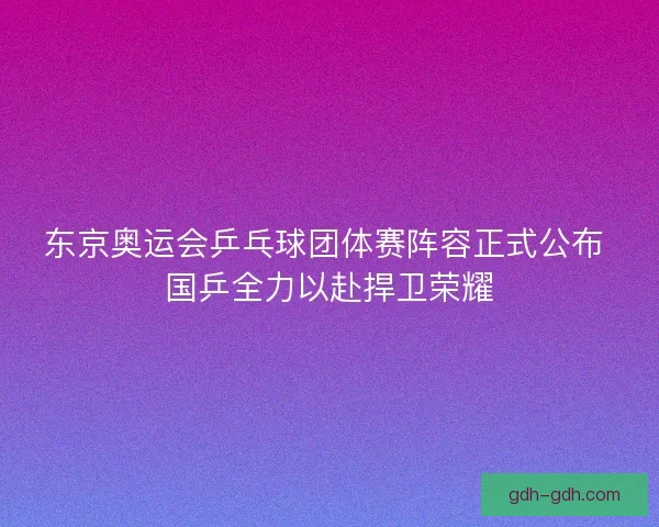 东京奥运会乒乓球团体赛阵容正式公布 国乒全力以赴捍卫荣耀
