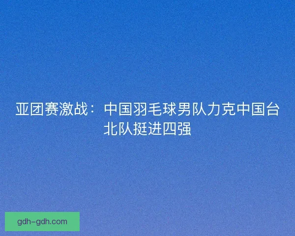 亚团赛激战：中国羽毛球男队力克中国台北队挺进四强