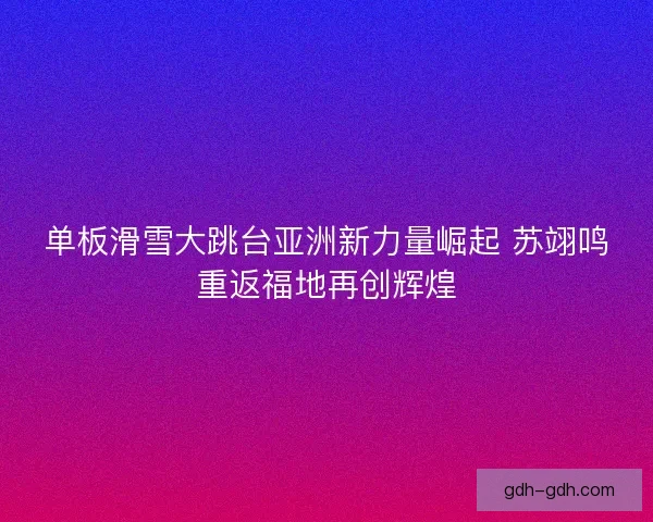 单板滑雪大跳台亚洲新力量崛起 苏翊鸣重返福地再创辉煌